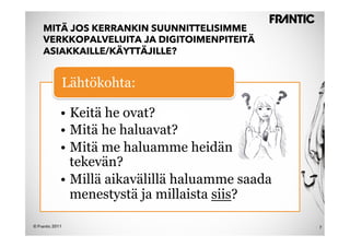 MITÄ JOS KERRANKIN SUUNNITTELISIMME
    VERKKOPALVELUITA JA DIGITOIMENPITEITÄ
    ASIAKKAILLE/KÄYTTÄJILLE?


                 Lähtökohta:

             •  Keitä he ovat?
             •  Mitä he haluavat?
             •  Mitä me haluamme heidän
                tekevän?
             •  Millä aikavälillä haluamme saada
                menestystä ja millaista siis?

© Frantic 2011                                     7
 