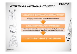 MITEN TOIMIA KÄYTTÄJÄLÄHTÖISESTI?


                 1. SELVITÄ KOHDERYHMÄN TÄRKEIMMÄT TARPEET

                        kyselyin ja ennenkaikkea haastattelututkimuksin




                      2. TARJOA HYVÄT RATKAISUT TARPEISIIN
                 erityisesti tarpeisiin jotka osuvat organisaation strategiaan ja ovat
                  järkeviä ratkaista budjetin, tekniikan ja resurssien puitteissa.




                     3. TYYTYVÄISET KÄYTTÄJÄT + HYVÄ BISNES




© Frantic 2011                                                                           8
 