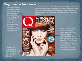 Magazine 1 – Front cover 
They use a big bold 
masthead to stand 
out and attract the 
target audience. 
The colour the 
have used are red 
and white. The 
colour choice 
makes the 
masthead stand 
out from 
everything else on 
the front cover. 
The header is used to inform the reader about other articles that 
feature in the magazine . Its bigger and bolder than all the other 
cover line which makes it stand out as it is the main feature in 
the magazine it also fits in with the model because the story is 
about her 
This is a close up shot. 
The close proximity 
allows the reader to feel 
closer and more 
involved making them 
more inclined to buy the 
magazine. The paleness 
of her skin make her 
face stand out to the rest 
of the magazine 
allowing the audience 
see her facial expression. 
The date the 
magazine was 
issued and the price 
of the magazine is 
placed on the 
barcode. 
 