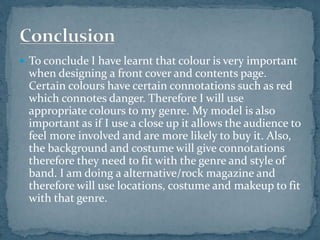  To conclude I have learnt that colour is very important 
when designing a front cover and contents page. 
Certain colours have certain connotations such as red 
which connotes danger. Therefore I will use 
appropriate colours to my genre. My model is also 
important as if I use a close up it allows the audience to 
feel more involved and are more likely to buy it. Also, 
the background and costume will give connotations 
therefore they need to fit with the genre and style of 
band. I am doing a alternative/rock magazine and 
therefore will use locations, costume and makeup to fit 
with that genre. 
