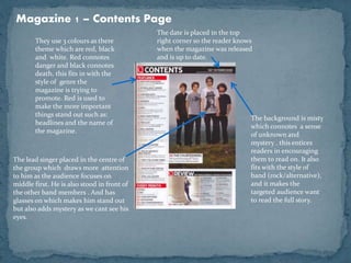Magazine 1 – Contents Page 
The background is misty 
which connotes a sense 
of unknown and 
mystery . this entices 
readers in encouraging 
them to read on. It also 
fits with the style of 
band (rock/alternative), 
and it makes the 
targeted audience want 
to read the full story. 
They use 3 colours as there 
theme which are red, black 
and white. Red connotes 
danger and black connotes 
death, this fits in with the 
style of genre the 
magazine is trying to 
promote. Red is used to 
make the more important 
things stand out such as: 
headlines and the name of 
the magazine. 
The lead singer placed in the centre of 
the group which draws more attention 
to him as the audience focuses on 
middle first. He is also stood in front of 
the other band members . And has 
glasses on which makes him stand out 
but also adds mystery as we cant see his 
eyes. 
The date is placed in the top 
right corner so the reader knows 
when the magazine was released 
and is up to date. 
 