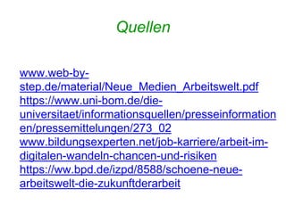Quellen
www.web-by-
step.de/material/Neue_Medien_Arbeitswelt.pdf
https://www.uni-bom.de/die-
universitaet/informationsquellen/presseinformation
en/pressemittelungen/273_02
www.bildungsexperten.net/job-karriere/arbeit-im-
digitalen-wandeln-chancen-und-risiken
https://ww.bpd.de/izpd/8588/schoene-neue-
arbeitswelt-die-zukunftderarbeit
 