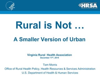 Rural is Not …
Tom Morris
Office of Rural Health Policy, Health Resources & Services Administration
U.S. Department of Health & Human Services
A Smaller Version of Urban
Virginia Rural Health Association
December 11th, 2014
 