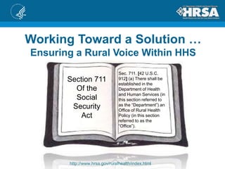 Working Toward a Solution …
Ensuring a Rural Voice Within HHS
http://www.hrsa.gov/ruralhealth/index.html
Section 711
Of the
Social
Security
Act
Sec. 711. [42 U.S.C.
912] (a) There shall be
established in the
Department of Health
and Human Services (in
this section referred to
as the “Department”) an
Office of Rural Health
Policy (in this section
referred to as the
“Office”).
 