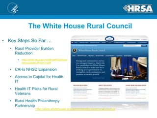 http://www.whitehouse.gov/administration/eop/rural-council
The White House Rural Council
• Key Steps So Far …
• Rural Provider Burden
Reduction
• http://www.hrsa.gov/ruralhealth/policy/p
olicyupdate03142013.pdf
• CAHs NHSC Expansion
• Access to Capital for Health
IT
• Health IT Pilots for Rural
Veterans
• Rural Health Philanthropy
Partnership
 