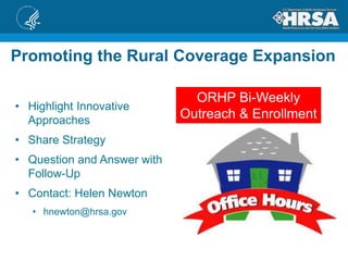 ORHP Bi-Weekly
Outreach & Enrollment
• Highlight Innovative
Approaches
• Share Strategy
• Question and Answer with
Follow-Up
• Contact: Helen Newton
• hnewton@hrsa.gov
Promoting the Rural Coverage Expansion
 