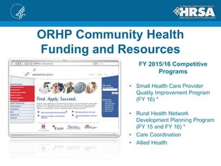 ORHP Community Health
Funding and Resources
FY 2015/16 Competitive
Programs
• Small Health Care Provider
Quality Improvement Program
(FY 16) *
• Rural Health Network
Development Planning Program
(FY 15 and FY 16) *
• Care Coordination
• Allied Health
 