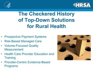 The Checkered History
of Top-Down Solutions
for Rural Health
• Prospective Payment Systems
• Risk-Based Managed Care
• Volume-Focused Quality
Measurement
• Health Care Provider Education and
Training
• Provider-Centric Evidence-Based
Programs
 