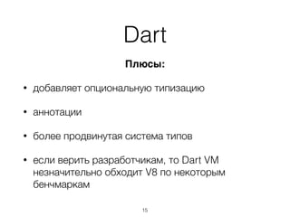 Плюсы:
• добавляет опциональную типизацию
• аннотации
• более продвинутая система типов
• если верить разработчикам, то Dart VM
незначительно обходит V8 по некоторым
бенчмаркам
Dart
15
 