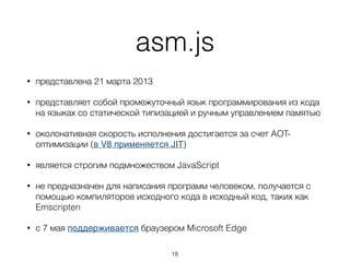 asm.js
• представлен 21 марта 2013
• представляет собой промежуточный язык
программирования из кода на языках со
статической типизацией и ручным управлением
памятью
• является строгим подмножеством JavaScript
18
 