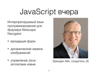 JavaScript вчера
Интерпретируемый язык
программирования для
браузера Netscape
Navigator
• валидация форм
• динамическая замена
изображений
• управление Java-
апплетами извне
Брендан Айк, создатель JS
3
 