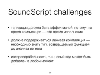 SoundScript
• типы используются для ранней и агрессивной
оптимизации кода
• IDE могут использовать аннотации типов для раннего
обнаружения ошибок
• использование strong mode и gradual (sound) typing
позволяет сократить количество проверок во время
исполнения, а также оптимизировать их
• предлагает резервацию синтаксиса TypeScript для
последующего использования в ECMAScript
31
 