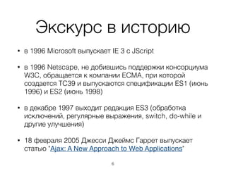 Экскурс в историю
• в 1996 Microsoft выпускает IE 3 с JScript
• в 1996 Netscape, не добившись поддержки консорциума
W3C, обращается к компании ECMA, при которой
создается TC39 и выпускаются спецификации ES1 (июнь
1996) и ES2 (июнь 1998)
• в декабре 1997 выходит редакция ES3 (обработка
исключений, регулярные выражения, switch, do-while и
другие улучшения)
• 18 февраля 2005 Джесси Джеймс Гаррет выпускает
статью "Ajax: A New Approach to Web Applications"
6
 