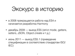 Экскурс в историю
• в 2008 прекращается работа над ES4 и
начинается разработка Harmony
• декабрь 2009 — выход ES5 (strict mode, getters,
setters, JSON, Object.create и т.д.)
• июнь 2011 — выход ES5.1 (приведение
спецификации в соответствие стандартам ISO/
IEC)
7
 