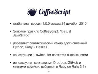 • стабильная версия 1.0.0 вышла 24 декабря 2010
• Золотое правило CoffeeScript: "It's just
JavaScript"
• добавляет синтаксический сахар вдохновленный
Python, Ruby и Haskell
• конструкции if, switch, for являются выражениями
• используется компаниями Dropbox, GitHub и
многими другими, добавлен в Ruby on Rails 3.1+
9
 