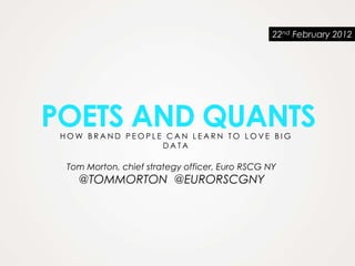22nd February 2012




POETS AND QUANTS
 HOW BRAND PEOPLE CAN LEARN TO LOVE BIG
                 DATA

  Tom Morton, chief strategy officer, Euro RSCG NY
    @TOMMORTON @EURORSCGNY
 