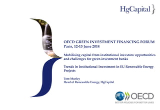 OECD GREEN INVESTMENT FINANCING FORUM
Paris, 12-13 June 2014
Mobilising capital from institutional investors: opportunities
and challenges for green investment banks
Trends in Institutional Investment in EU Renewable Energy
Projects
Tom Murley
Head of Renewable Energy, HgCapital
 