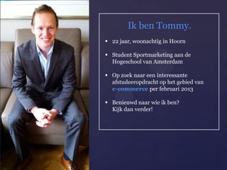 Ik ben Tommy.
     22 jaar, woonachtig in Hoorn

     Student Sportmarketing aan de
      Hogeschool van Amsterdam

     Op zoek naar een interessante
      afstudeeropdracht op het gebied van

{     e-commerce per februari 2013

     Benieuwd naar wie ik ben?
      Kijk dan verder!
 