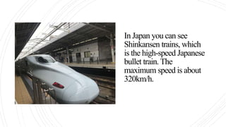 In Japan you can see
Shinkansen trains, which
is the high-speed Japanese
bullet train. The
maximum speed is about
320km/h.
 