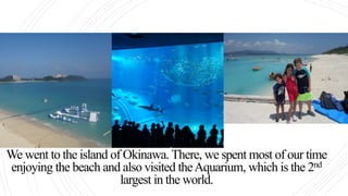We went to the island of Okinawa. There, we spent most of our time
enjoying the beach and also visited theAquarium, which is the 2nd
largest in the world.
 