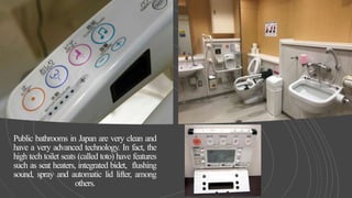 Public bathrooms in Japan are very clean and
have a very advanced technology. In fact, the
high tech toilet seats (called toto) have features
such as seat heaters, integrated bidet, flushing
sound, spray and automatic lid lifter, among
others.
 
