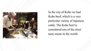 In the city of Kobe we had
Kobe beef, which is a very
particular variety of Japanese
cattle. The Kobe beef is
considered one of the most
tasty meats in the world.
 
