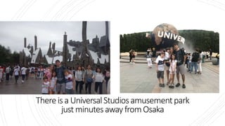 Thereis a UniversalStudiosamusementpark
justminutesawayfromOsaka
 