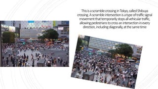 ThisisascramblecrossinginTokyo,calledShibuya
crossing.Ascrambleintersectionisatypeoftrafficsignal
movementthattemporarilystopsallvehiculartraffic,
allowingpedestrianstocrossanintersectioninevery
direction,includingdiagonally,atthesametime
 