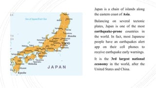 Japan is a chain of islands along
the eastern coast of Asia.
Balancing on several tectonic
plates, Japan is one of the most
earthquake-prone countries in
the world. In fact, most Japanese
people have an earthquakes alert
app on their cell phones to
receive earthquake early warnings.
It is the 3rd largest national
economy in the world, after the
United States and China.
 