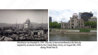Hiroshimawasfoundedin1589.Thiscityisbestrememberedasthefirstcity
targetedbyanatomicbombbytheUnitedStatesArmy,onAugust6th,1945,
duringWorldWarII.
Mostofthecitywasdestroyed,andbytheendoftheyear90,000–166,000haddiedasaresultoftheblastanditseffects.
 
