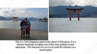 ThisisaTorii(Japanesegate)intheislandofMiyajima.Itisa
famouslandmarkinJapan,oneofthemostpopulartourist
attractions.Thefunctionofatoriiistomarktheentrancetoa
sacredspace
 