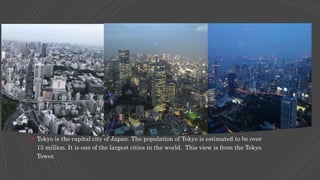  Tokyo is the capital city of Japan. The population of Tokyo is estimated to be over
13 million. It is one of the largest cities in the world. This view is from the Tokyo
Tower.
 