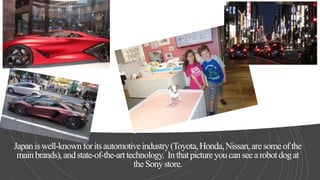 Japaniswell-knownforitsautomotiveindustry(Toyota,Honda,Nissan,aresomeofthe
mainbrands),andstate-of-the-arttechnology. Inthatpictureyoucanseearobotdogat
theSonystore.
 