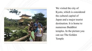 We visited the city of
Kyoto, which is considered
the cultural capital of
Japan and a major tourist
destination. It is home to
numerous Buddhist
temples. In the picture you
can see The Golden
Temple
 
