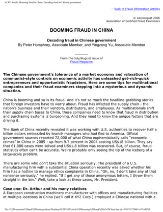 ACFE Article: Booming fraud in China: Decoding fraud in Chinese government

                                                                                                   Back to Fraud Information Articles


                                                                                                                 © July/August 2006
                                                                                           Association of Certified Fraud Examiners


                                           BOOMING FRAUD IN CHINA

                            Decoding fraud in Chinese government
            By Peter Humphrey, Associate Member, and Yingzeng Yu, Associate Member


                                                     From the July/August issue of
                                                           Fraud Magazine



The Chinese government's tolerance of a market economy and relaxation of
communist-style controls on economic activity has unleashed get-rich-quick
entrepreneurs and opportunistic fraudsters. Here are some tips for multinational
companies and their fraud examiners stepping into a mysterious and dynamic
situation.

China is booming and so is its fraud. And it's not so much the headline-grabbing stories
that foreign investors have to worry about. Fraud has infected the supply chain - the
nation's business and their vendors, distributors, and employees. As multinationals shift
their supply chain bases to China, these companies need to know that fraud in distribution
and purchasing systems is burgeoning. And they need to know the unique factors that are
driving it.

The Bank of China recently revealed it was working with U.S. authorities to recover half a
billion dollars embezzled by branch managers who had fled to America. Official
government sources reported 72,000 of what China euphemistically calls economic
crimes in China in 2005 - up from 9.7 percent in 2004 costing US$18 billion. They say
that 61,000 cases were solved and US$1.8 billion was recovered. But, of course, fraud
statistics often can't be accurate. We're probably only seeing the tip of the iceberg of a
large-scale problem.

There are some who don't take the situation seriously. The president of a U.S.
manufacturing firm with a substantial China operation recently was asked whether his
firm has a hotline to manage ethics complaints in China. Oh, no, I don't take any of that
nonsense seriously, he replied. If I get any of those anonymous letters, I throw them
straight in the bin. Well, take a look at these cases, Mr. President.

Case one: Dr. Arthur and his many relatives
A European construction machinery manufacturer with offices and manufacturing facilities
at multiple locations in China (we'll call it XYZ Corp.) employed a Chinese national with a


file:///C|/Documents%20and%20Settings/admin/Desktop/ACFE%20Article%20Booming%20fraud%20in%20China.htm (1 of 10)7/12/2006 6:47:44 PM
 