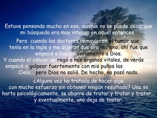 Estuve pensando mucho en eso, aunque no se puede decir que mi búsqueda era muy intensa en aquel entonces.  Pero  cuando los doctores removieron  el tumor que   tenía en la ingle y me dijeron que era  maligno, ahí fue que  empecé a buscar  seriamente a Dios. Y cuando el cáncer se  regó a mis órganos vitales, de verás  que empecé a  golpear fuertemente con mis puños las  puertas del Cielo...  pero Dios no salió. De hecho, no pasó nada. ¿Alguna vez ha tratado de hacer algo  con mucho esfuerzo sin obtener ningún resultado? Uno se harta psicológicamente, se aburre de tratar y tratar y tratar... y eventualmente, uno deja de tratar. 
