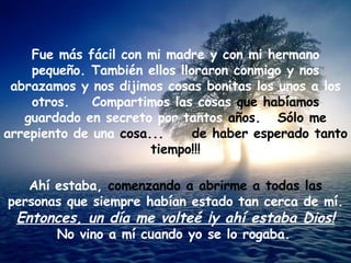 Fue más fácil con mi madre y con mi hermano pequeño. También ellos lloraron conmigo y nos abrazamos y nos dijimos cosas bonitas los unos a los otros.  Compartimos las cosas  que habíamos  guardado en secreto por tantos  años.  Sólo me  arrepiento de una  cosa...  de haber esperado tanto tiempo!!! Ahí estaba,  comenzando a abrirme a todas las  personas que siempre habían estado tan cerca de mí. Entonces, un día me volteé ¡y ahí estaba Dios! No vino a mí cuando yo se lo rogaba.   