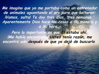 Me imagino que yo me portaba como un entrenador de animales aguantando el aro para que saltaran: ¡Vamos, salta! Te doy tres días, tres semanas.' Aparentemente Dios hace las cosas a Su manera y a Su hora.  Pero lo importante es que  Él estaba ahí. ¡Me había encontrado!  Usted tenía razón, me  encontró aún  después de que yo dejé de buscarlo . 