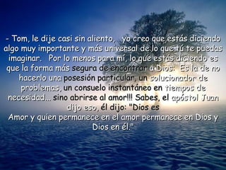 - Tom, le dije casi sin aliento,  yo creo que estás diciendo algo muy importante y más universal de lo que tú te puedas imaginar.  Por lo menos para mí, lo que estás diciendo es que la forma más  segura de encontrar  a Dios:  Es la de no hacerlo una  posesión particular, un  solucionador de problemas,  un consuelo instantáneo en  tiempos de necesidad...  sino abrirse al amor!!! Sabes, el  apóstol Juan dijo eso,  él dijo: "Dios es Amor y quien permanece en el amor permanece en Dios y Dios en él." 