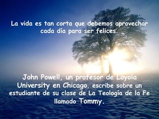 La vida es tan corta que debemos aprovechar cada día para ser felices. John Powell, un profesor de Loyola University en Chicago , escribe sobre un estudiante de su clase de La Teología de la Fe llamado  Tommy. 
