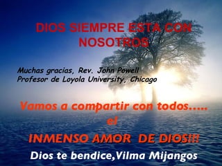 DIOS SIEMPRE ESTA CON NOSOTROS Muchas gracias, Rev. John Powell Profesor de Loyola University, Chicago   Vamos a compartir  con todos….. el   INMENSO  AMOR  DE D IO S !!! Dios te bendice,Vilma Mijangos 