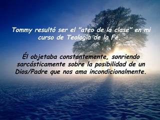 Tommy resultó ser el "ateo de la clase" en mi curso de Teología de la Fe.  Él objetaba constantemente, sonriendo sarcásticamente sobre la posibilidad de un Dios/Padre que nos ama incondicionalmente. 