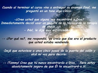Cuando al terminar el curso vino a entregar su examen final, me preguntó en un tono algo cínico: ¿Cree usted que alguna vez encontraré a Dios? Inmediatamente decidí usar un poquito de la técnica de la terapia de shock. - ¡No!, le dije muy enfáticamente. - ¿Por qué no?, me respondió, yo creía que ése era el producto que usted estaba vendiendo. Dejé que estuviese a unos cinco pasos de la puerta del salón y alcé mi voz para decirle: - ¡Tommy! Creo que tú nunca encontrarás a Dios... Pero estoy absolutamente seguro de que Él te encontrará a ti . 