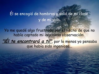 Él se encogió de hombros y salió de mi clase  y de mi vida. Yo me quedé algo frustrado por el hecho de que no había captado mi ingeniosa observación:  "¡Él te encontrará a ti!" , por lo menos yo pensaba que había sido ingeniosa... 