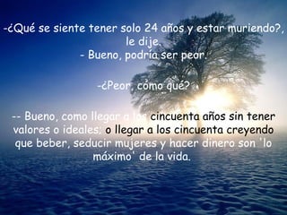 -¿Qué se siente tener solo 24 años y estar muriendo?, le dije. - Bueno, podría ser peor. ¿Peor, cómo qué? - Bueno, como llegar a los  cincuenta años sin tener  valores o ideales;  o llegar a los cincuenta creyendo  que beber, seducir mujeres y hacer dinero son 'lo máximo' de la vida.  