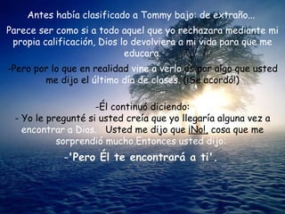 Antes había clasificado a Tommy bajo: de extraño...  Parece ser como si a todo aquel que yo rechazara mediante mi propia calificación, Dios lo devolviera a mi vida para que me educara. Pero por lo que en realidad  vine a verlo  es por algo que usted me dijo el  último día de clases.  (¡Se acordó!) Él continuó diciendo: - Yo le pregunté si usted creía que yo llegaría alguna vez a  encontrar a Dios.  Usted me dijo que  ¡No!,  cosa que me  sorprendió mucho.Entonces usted dijo:  'Pero Él te encontrará a ti'.   