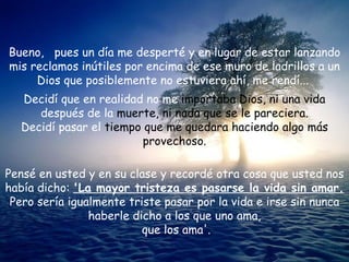 Bueno,  pues un día me desperté y en lugar de estar lanzando mis reclamos inútiles por encima de ese muro de ladrillos a un Dios que posiblemente no estuviera ahí, me rendí...  Decidí que en realidad no me  importaba Dios, ni una vida  después de la  muerte, ni nada que se le pareciera. Decidí pasar el  tiempo que me quedara haciendo algo más provechoso. Pensé en usted y en su clase y recordé otra cosa que usted nos había dicho:  'La mayor tristeza es pasarse la vida sin amar.  Pero sería igualmente triste pasar por la vida e irse sin nunca haberle dicho a los que uno ama,  que los ama'. 