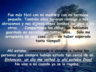 Fue más fácil con mi madre y con mi hermano pequeño. También ellos lloraron conmigo y nos abrazamos y nos dijimos cosas bonitas los unos a los otros.  Compartimos las cosas  que habíamos  guardado en secreto por tantos  años.  Sólo me  arrepiento de una  cosa...  de haber esperado tanto tiempo!!! Ahí estaba,  comenzando a abrirme a todas las  personas que siempre habían estado tan cerca de mí. Entonces, un día me volteé ¡y ahí estaba Dios! No vino a mí cuando yo se lo rogaba.   