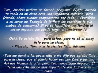 Tom, ¿podría pedirte un favor?, pregunté. Fíjate, cuando te tenía en mi clase eras una verdadera molestia, pero (riendo) ahora puedes compensarme por todo... ¿Vendrías a mi curso de Teología de la Fe y les contarías lo que acabas de contarme? Si yo se los dijera,  no tendría el  mismo impacto que puede tener al  contárselo tú. - Oohh.Yo estaba listo  para usted, pero no sé si estoy listo para su clase. - Piénsalo, Tom, y si te sientes listo, llámame. Tom me llamó a los pocos días y me dijo que estaba listo para la clase, que él quería hacer eso por Dios y por mí. Así que hicimos la cita, pero Tom nunca pudo llegar... Él tenía una cita mucho más importante que la mía y mi clase. 