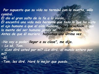 Por supuesto que su vida no terminó con la muerte, sólo cambió. Él dio el gran salto de la fe a la visión.  Él encontró una vida más hermosa que todo lo que ha visto el ojo humano o que el oído humano  haya escuchado  o que la mente del ser humano jamás se  haya imaginado. Antes de que él muriera,  hablamos una última vez. -No voy a poder  llegar a su clase", me dijo. - Lo sé, Tom. - ¿Les dirá usted por mí? ¿Le dirá. al mundo entero por mí? -Sí, -Tom, les diré. Haré lo mejor que pueda. 